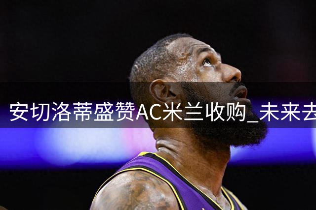 安切洛蒂盛赞AC米兰收购 未来去向引关注